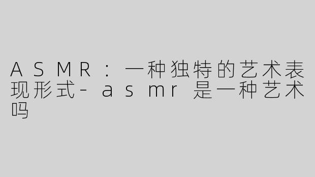 ASMR：一种独特的艺术表现形式-asmr是一种艺术吗