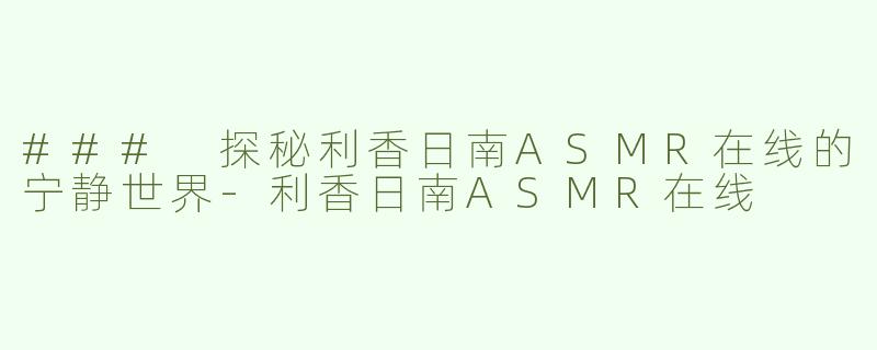 ### 探秘利香日南ASMR在线的宁静世界-利香日南ASMR在线