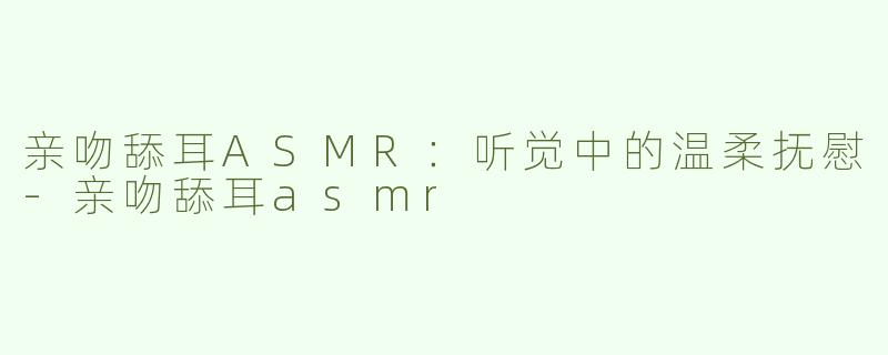 亲吻舔耳ASMR：听觉中的温柔抚慰-亲吻舔耳asmr