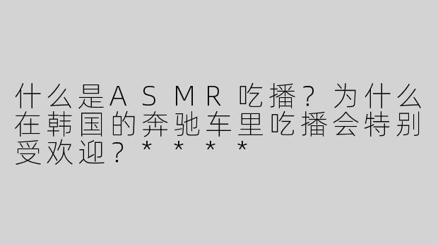 什么是ASMR吃播？为什么在韩国的奔驰车里吃播会特别受欢迎？****