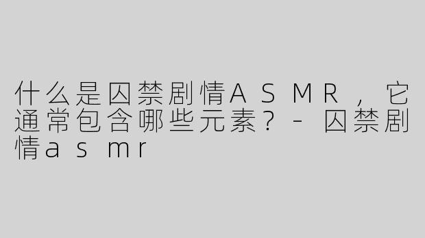 什么是囚禁剧情ASMR，它通常包含哪些元素？