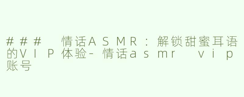 ### 情话ASMR：解锁甜蜜耳语的VIP体验-情话asmr vip账号