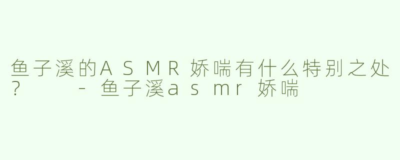 鱼子溪的ASMR娇喘有什么特别之处？  -鱼子溪asmr娇喘