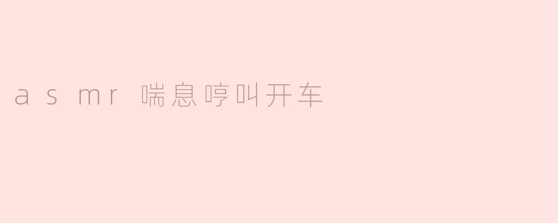 ### 驾车时的ASMR体验：喘息与哼叫的奇妙组合