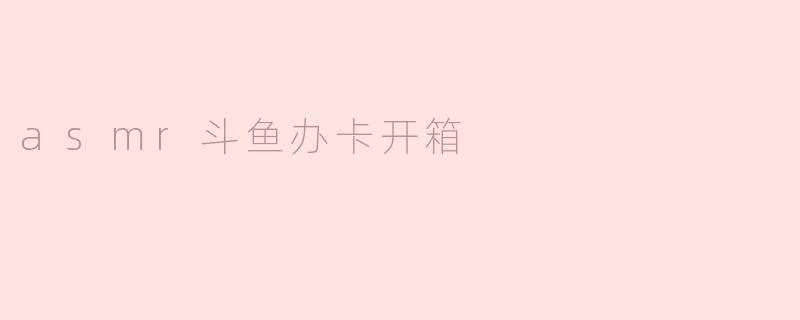 ### ASMR斗鱼办卡开箱体验