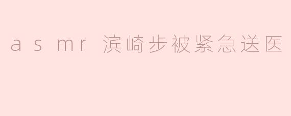 最近有消息称滨崎步因健康问题被紧急送医，具体情况如何？