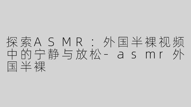 探索ASMR：外国半裸视频中的宁静与放松-asmr外国半裸