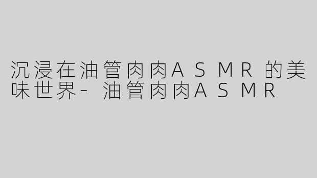 沉浸在油管肉肉ASMR的美味世界-油管肉肉ASMR