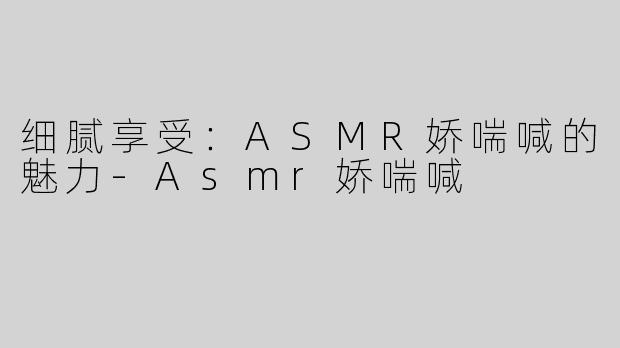 细腻享受：ASMR娇喘喊的魅力-Asmr娇喘喊