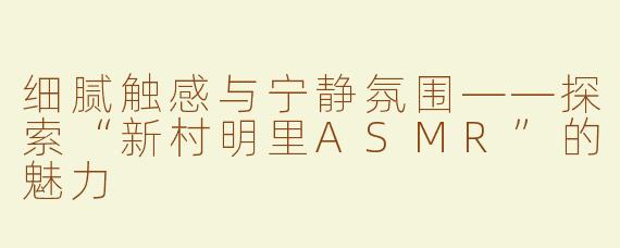 细腻触感与宁静氛围——探索“新村明里ASMR”的魅力