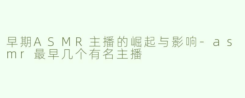 早期ASMR主播的崛起与影响-asmr最早几个有名主播
