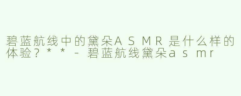 碧蓝航线中的黛朵ASMR是什么样的体验？**