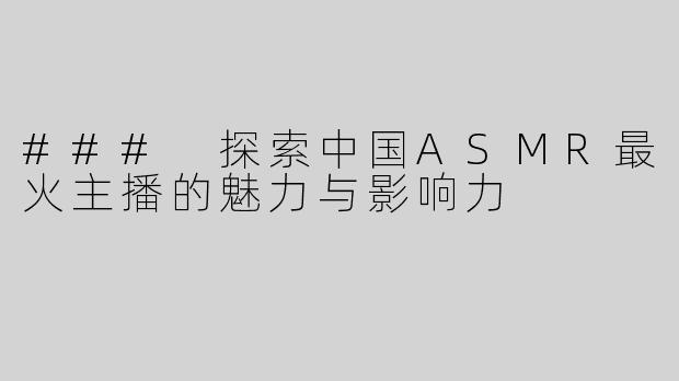 ### 探索中国ASMR最火主播的魅力与影响力