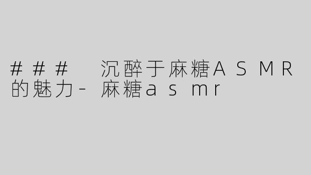 ### 沉醉于麻糖ASMR的魅力-麻糖asmr