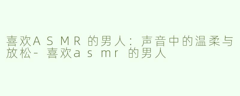 喜欢ASMR的男人：声音中的温柔与放松-喜欢asmr的男人