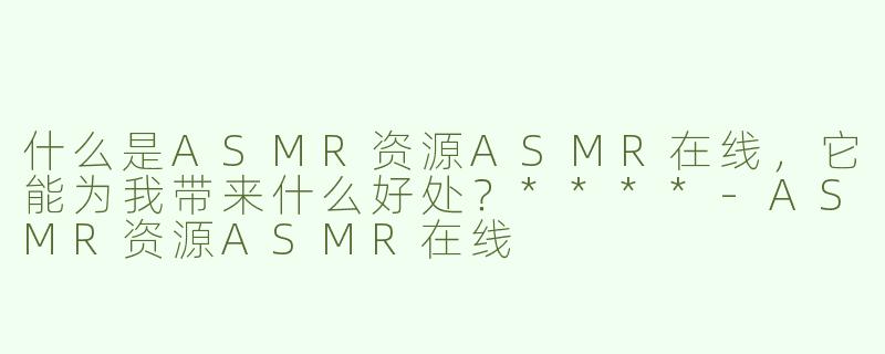 什么是ASMR资源ASMR在线，它能为我带来什么好处？****