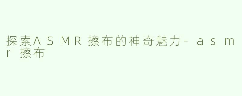 探索ASMR擦布的神奇魅力-asmr擦布