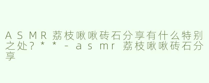 ASMR荔枝啾啾砖石分享有什么特别之处？**
