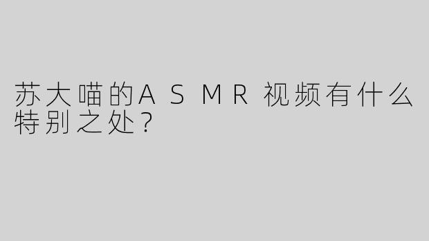 苏大喵的ASMR视频有什么特别之处？