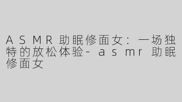 ASMR助眠修面女：一场独特的放松体验-asmr助眠修面女