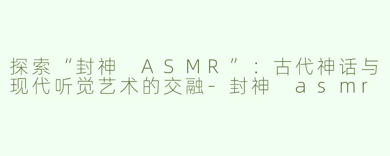 探索“封神 ASMR”：古代神话与现代听觉艺术的交融-封神 asmr