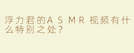 浮力君的ASMR视频有什么特别之处？