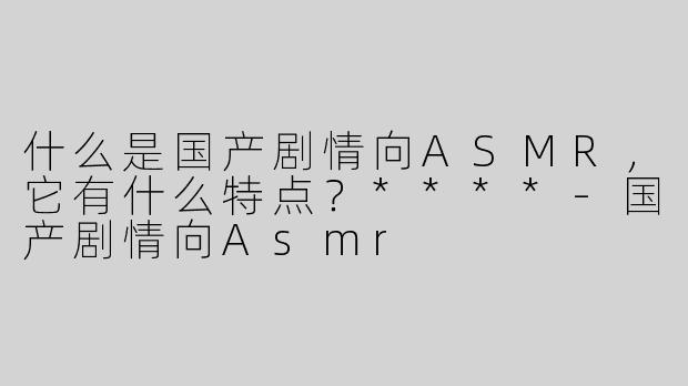 什么是国产剧情向ASMR，它有什么特点？****