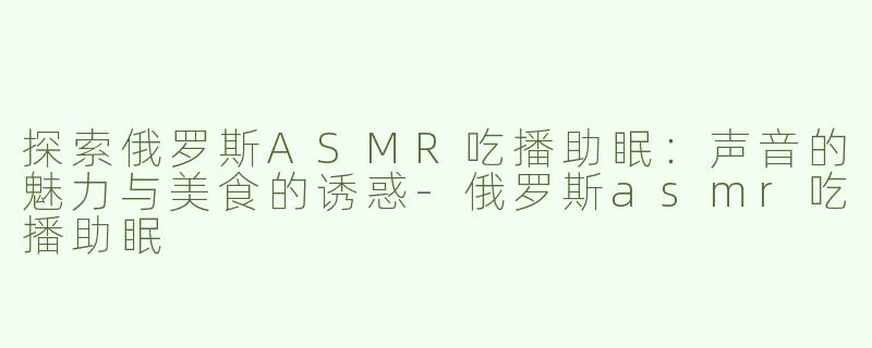 探索俄罗斯ASMR吃播助眠：声音的魅力与美食的诱惑-俄罗斯asmr吃播助眠
