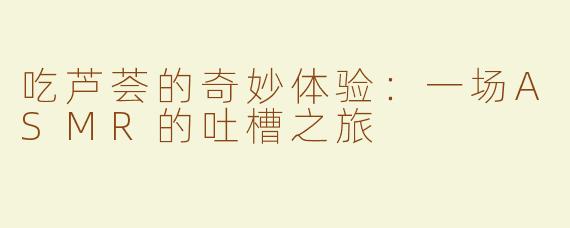 吃芦荟的奇妙体验：一场ASMR的吐槽之旅