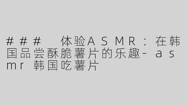 ### 体验ASMR：在韩国品尝酥脆薯片的乐趣-asmr韩国吃薯片