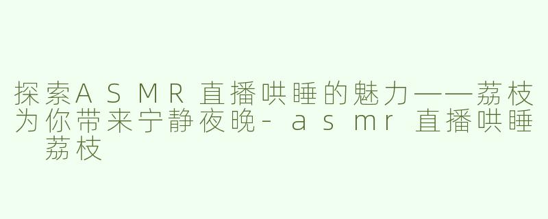 探索ASMR直播哄睡的魅力——荔枝为你带来宁静夜晚-asmr直播哄睡 荔枝