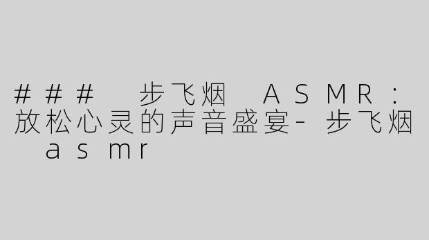 ### 步飞烟 ASMR：放松心灵的声音盛宴-步飞烟 asmr