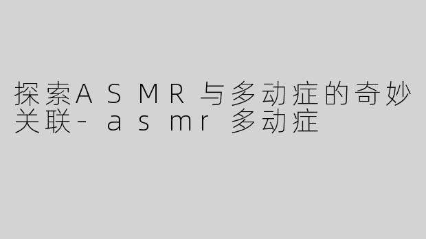 探索ASMR与多动症的奇妙关联-asmr多动症