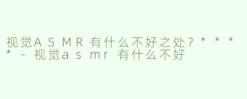视觉ASMR有什么不好之处？****