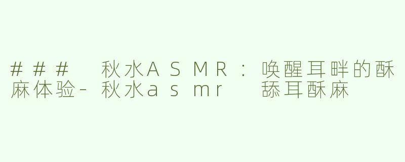 ### 秋水ASMR：唤醒耳畔的酥麻体验-秋水asmr 舔耳酥麻