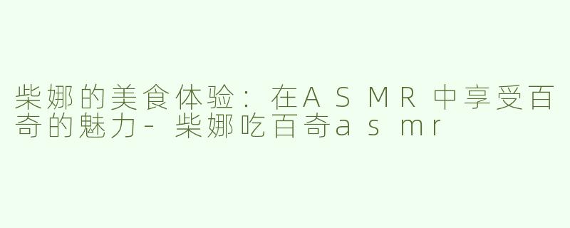 柴娜的美食体验：在ASMR中享受百奇的魅力-柴娜吃百奇asmr