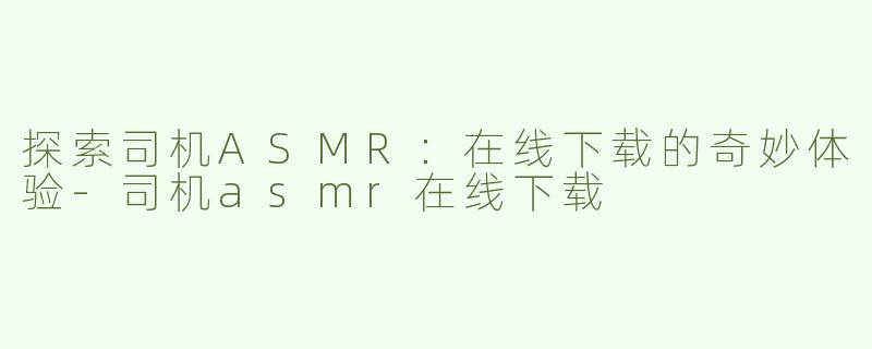 探索司机ASMR：在线下载的奇妙体验-司机asmr在线下载