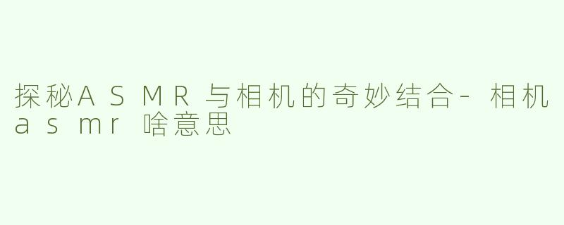 探秘ASMR与相机的奇妙结合-相机asmr啥意思