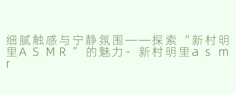 细腻触感与宁静氛围——探索“新村明里ASMR”的魅力-新村明里asmr
