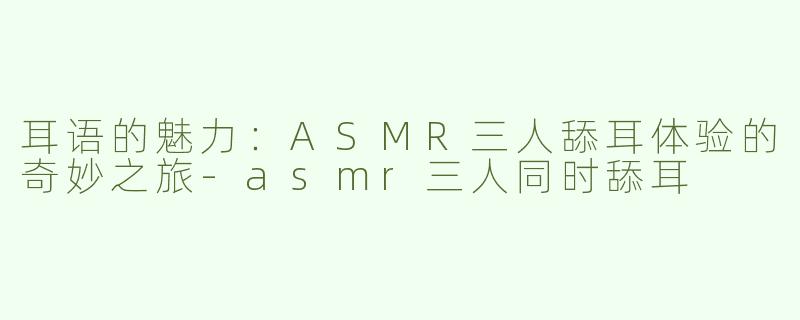 耳语的魅力：ASMR三人舔耳体验的奇妙之旅-asmr三人同时舔耳