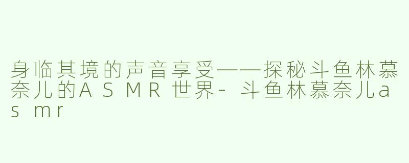 身临其境的声音享受——探秘斗鱼林慕奈儿的ASMR世界-斗鱼林慕奈儿asmr