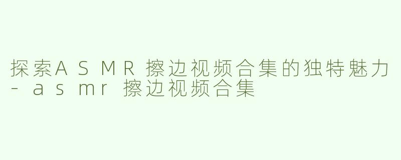 探索ASMR擦边视频合集的独特魅力