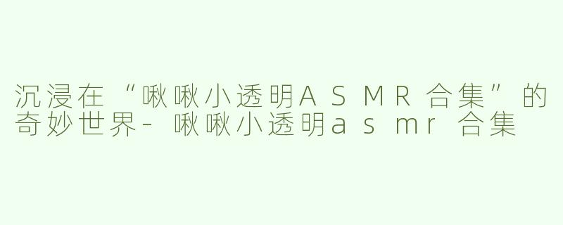 沉浸在“啾啾小透明ASMR合集”的奇妙世界-啾啾小透明asmr合集