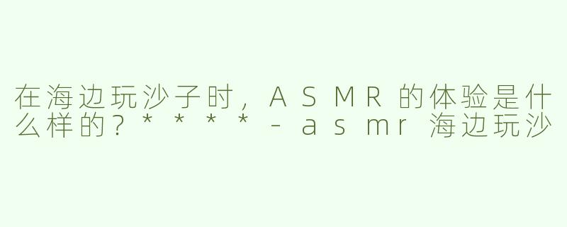 在海边玩沙子时，ASMR的体验是什么样的？****