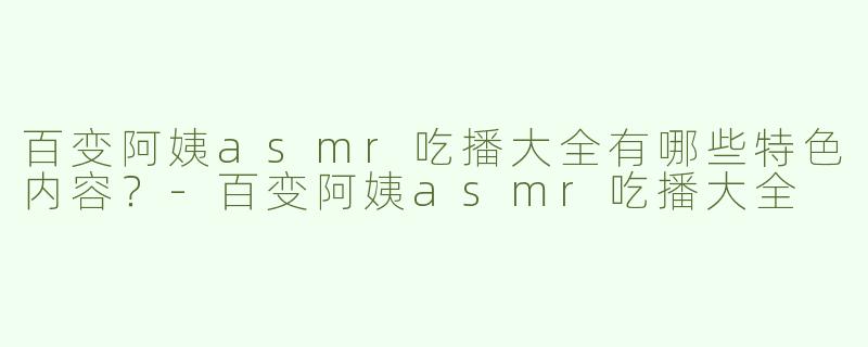 百变阿姨asmr吃播大全有哪些特色内容？