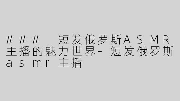 ### 短发俄罗斯ASMR主播的魅力世界-短发俄罗斯asmr主播
