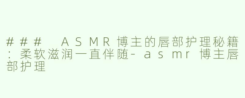 ### ASMR博主的唇部护理秘籍：柔软滋润一直伴随-asmr博主唇部护理