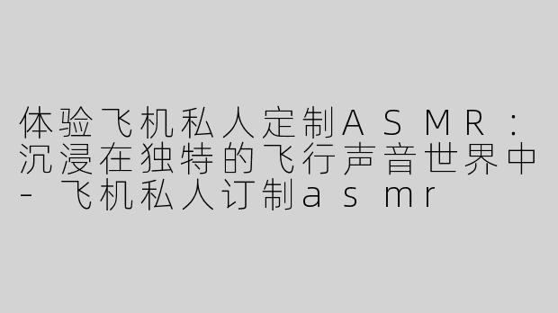 体验飞机私人定制ASMR：沉浸在独特的飞行声音世界中-飞机私人订制asmr
