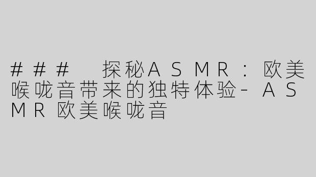 ### 探秘ASMR：欧美喉咙音带来的独特体验-ASMR欧美喉咙音