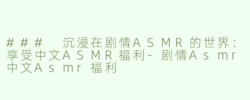 ### 沉浸在剧情ASMR的世界：享受中文ASMR福利